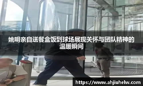 姚明亲自送餐盒饭到球场展现关怀与团队精神的温暖瞬间